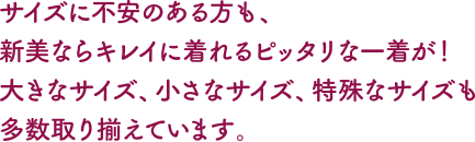 サイズに不安のある方も。新美ならキレイに着られるピッタリな一着が!大きなサイズ、小さなサイズ、特殊なサイズも多数取り揃えています。